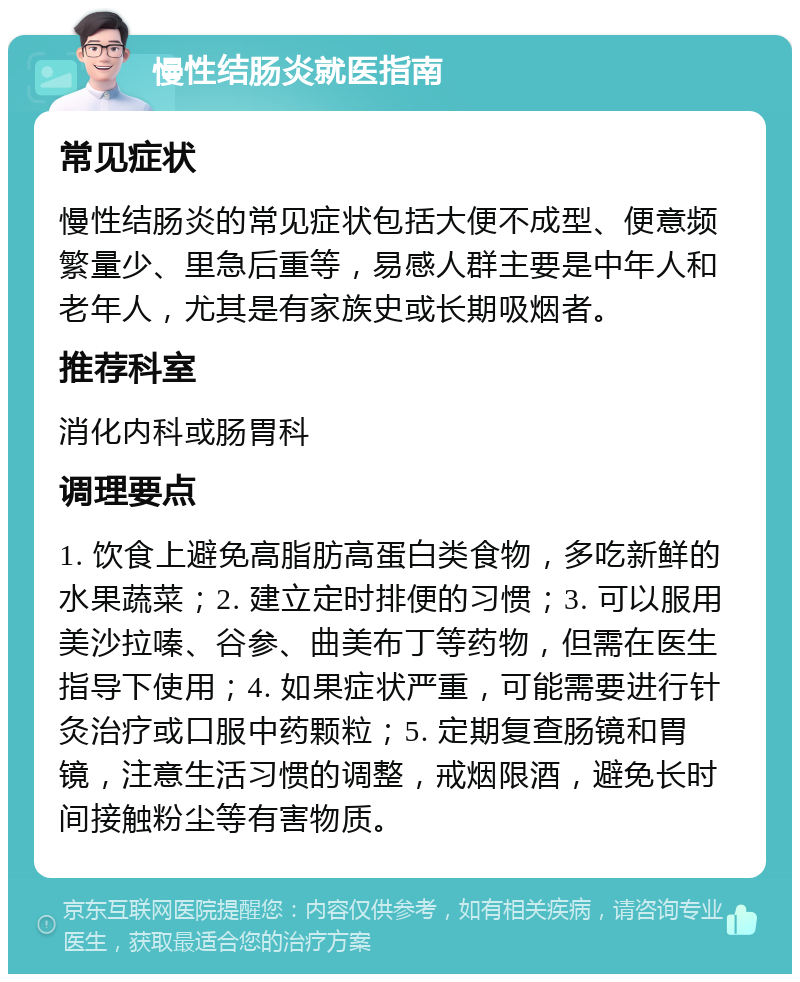 慢性结肠炎就医指南 常见症状 慢性结肠炎的常见症状包括大便不成型、便意频繁量少、里急后重等，易感人群主要是中年人和老年人，尤其是有家族史或长期吸烟者。 推荐科室 消化内科或肠胃科 调理要点 1. 饮食上避免高脂肪高蛋白类食物，多吃新鲜的水果蔬菜；2. 建立定时排便的习惯；3. 可以服用美沙拉嗪、谷参、曲美布丁等药物，但需在医生指导下使用；4. 如果症状严重，可能需要进行针灸治疗或口服中药颗粒；5. 定期复查肠镜和胃镜，注意生活习惯的调整，戒烟限酒，避免长时间接触粉尘等有害物质。