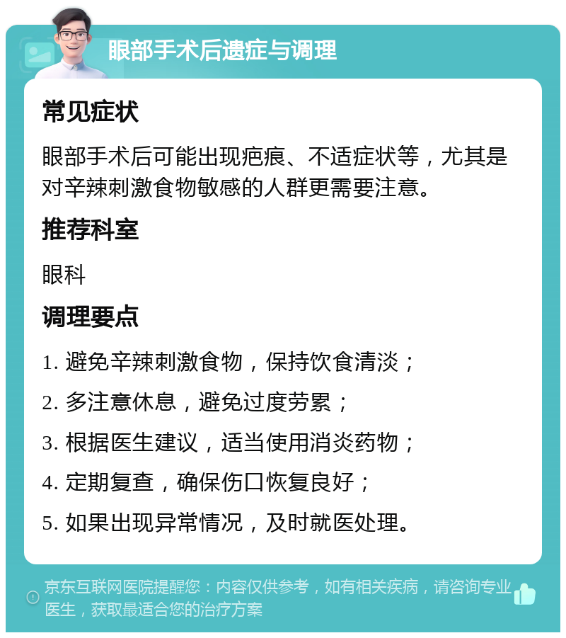 眼部手术后遗症与调理 常见症状 眼部手术后可能出现疤痕、不适症状等，尤其是对辛辣刺激食物敏感的人群更需要注意。 推荐科室 眼科 调理要点 1. 避免辛辣刺激食物，保持饮食清淡； 2. 多注意休息，避免过度劳累； 3. 根据医生建议，适当使用消炎药物； 4. 定期复查，确保伤口恢复良好； 5. 如果出现异常情况，及时就医处理。