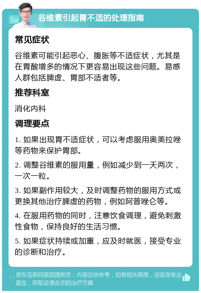 谷维素引起胃不适的处理指南 常见症状 谷维素可能引起恶心、腹胀等不适症状，尤其是在胃酸增多的情况下更容易出现这些问题。易感人群包括脾虚、胃部不适者等。 推荐科室 消化内科 调理要点 1. 如果出现胃不适症状，可以考虑服用奥美拉唑等药物来保护胃部。 2. 调整谷维素的服用量，例如减少到一天两次，一次一粒。 3. 如果副作用较大，及时调整药物的服用方式或更换其他治疗脾虚的药物，例如阿普唑仑等。 4. 在服用药物的同时，注意饮食调理，避免刺激性食物，保持良好的生活习惯。 5. 如果症状持续或加重，应及时就医，接受专业的诊断和治疗。