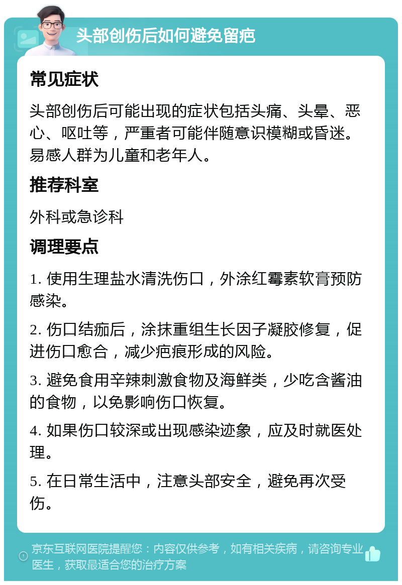 头部创伤后如何避免留疤 常见症状 头部创伤后可能出现的症状包括头痛、头晕、恶心、呕吐等，严重者可能伴随意识模糊或昏迷。易感人群为儿童和老年人。 推荐科室 外科或急诊科 调理要点 1. 使用生理盐水清洗伤口，外涂红霉素软膏预防感染。 2. 伤口结痂后，涂抹重组生长因子凝胶修复，促进伤口愈合，减少疤痕形成的风险。 3. 避免食用辛辣刺激食物及海鲜类，少吃含酱油的食物，以免影响伤口恢复。 4. 如果伤口较深或出现感染迹象，应及时就医处理。 5. 在日常生活中，注意头部安全，避免再次受伤。