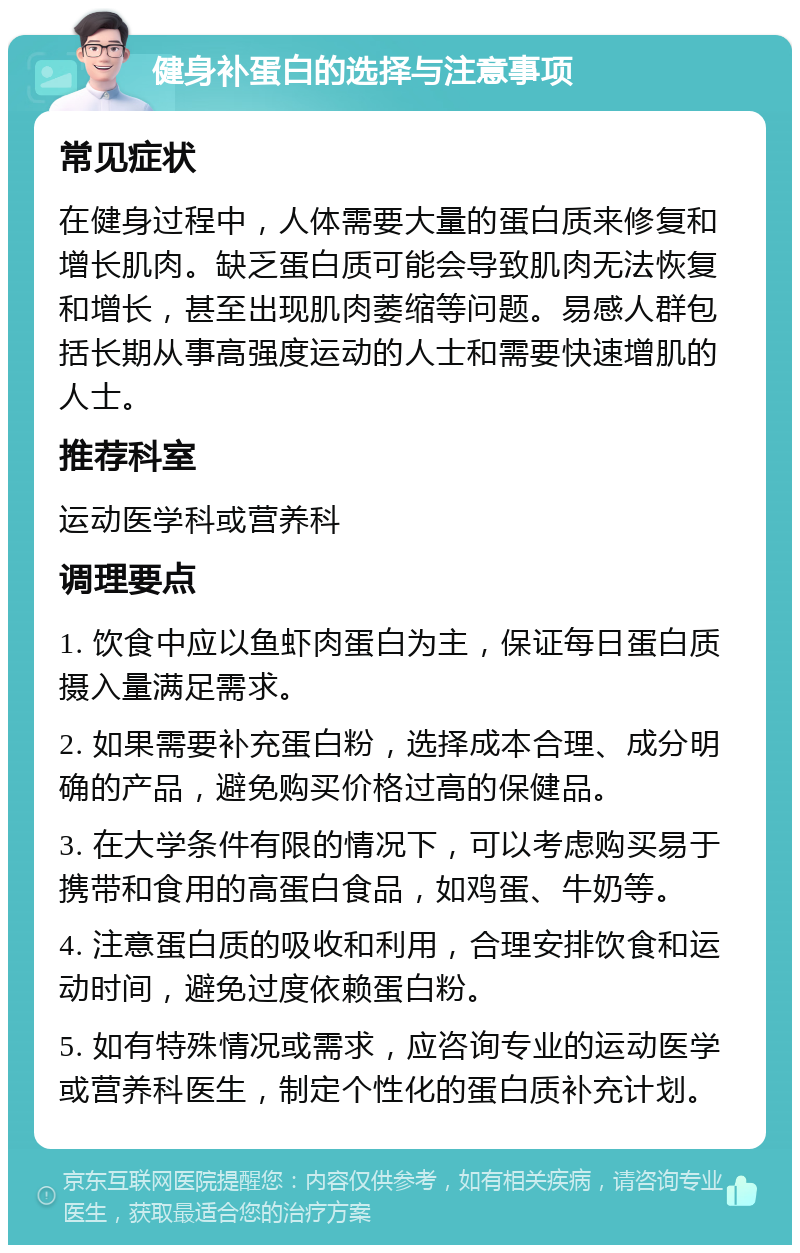 健身补蛋白的选择与注意事项 常见症状 在健身过程中，人体需要大量的蛋白质来修复和增长肌肉。缺乏蛋白质可能会导致肌肉无法恢复和增长，甚至出现肌肉萎缩等问题。易感人群包括长期从事高强度运动的人士和需要快速增肌的人士。 推荐科室 运动医学科或营养科 调理要点 1. 饮食中应以鱼虾肉蛋白为主，保证每日蛋白质摄入量满足需求。 2. 如果需要补充蛋白粉，选择成本合理、成分明确的产品，避免购买价格过高的保健品。 3. 在大学条件有限的情况下，可以考虑购买易于携带和食用的高蛋白食品，如鸡蛋、牛奶等。 4. 注意蛋白质的吸收和利用，合理安排饮食和运动时间，避免过度依赖蛋白粉。 5. 如有特殊情况或需求，应咨询专业的运动医学或营养科医生，制定个性化的蛋白质补充计划。