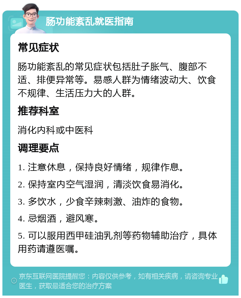 肠功能紊乱就医指南 常见症状 肠功能紊乱的常见症状包括肚子胀气、腹部不适、排便异常等。易感人群为情绪波动大、饮食不规律、生活压力大的人群。 推荐科室 消化内科或中医科 调理要点 1. 注意休息，保持良好情绪，规律作息。 2. 保持室内空气湿润，清淡饮食易消化。 3. 多饮水，少食辛辣刺激、油炸的食物。 4. 忌烟酒，避风寒。 5. 可以服用西甲硅油乳剂等药物辅助治疗，具体用药请遵医嘱。