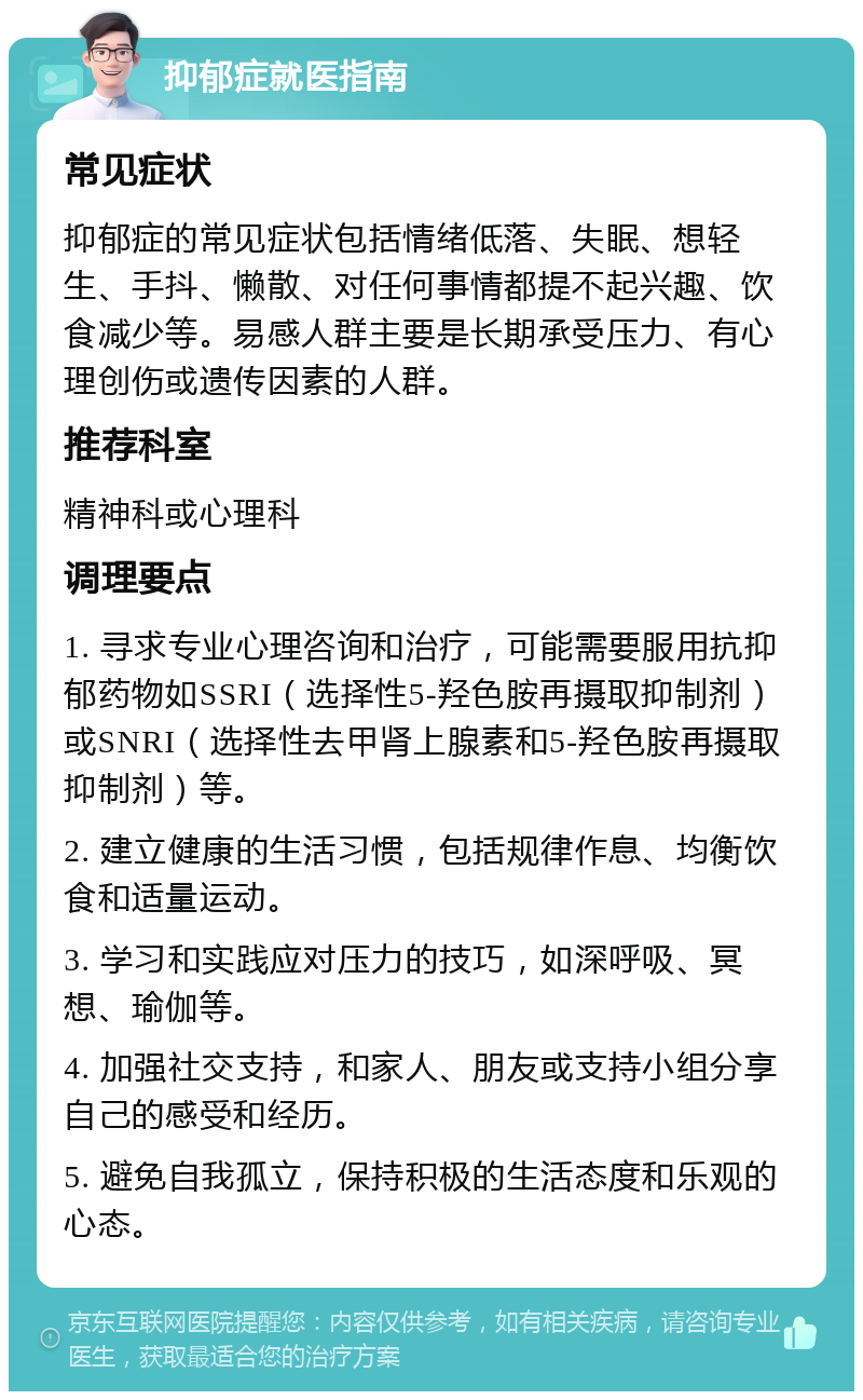 抑郁症就医指南 常见症状 抑郁症的常见症状包括情绪低落、失眠、想轻生、手抖、懒散、对任何事情都提不起兴趣、饮食减少等。易感人群主要是长期承受压力、有心理创伤或遗传因素的人群。 推荐科室 精神科或心理科 调理要点 1. 寻求专业心理咨询和治疗，可能需要服用抗抑郁药物如SSRI（选择性5-羟色胺再摄取抑制剂）或SNRI（选择性去甲肾上腺素和5-羟色胺再摄取抑制剂）等。 2. 建立健康的生活习惯，包括规律作息、均衡饮食和适量运动。 3. 学习和实践应对压力的技巧，如深呼吸、冥想、瑜伽等。 4. 加强社交支持，和家人、朋友或支持小组分享自己的感受和经历。 5. 避免自我孤立，保持积极的生活态度和乐观的心态。