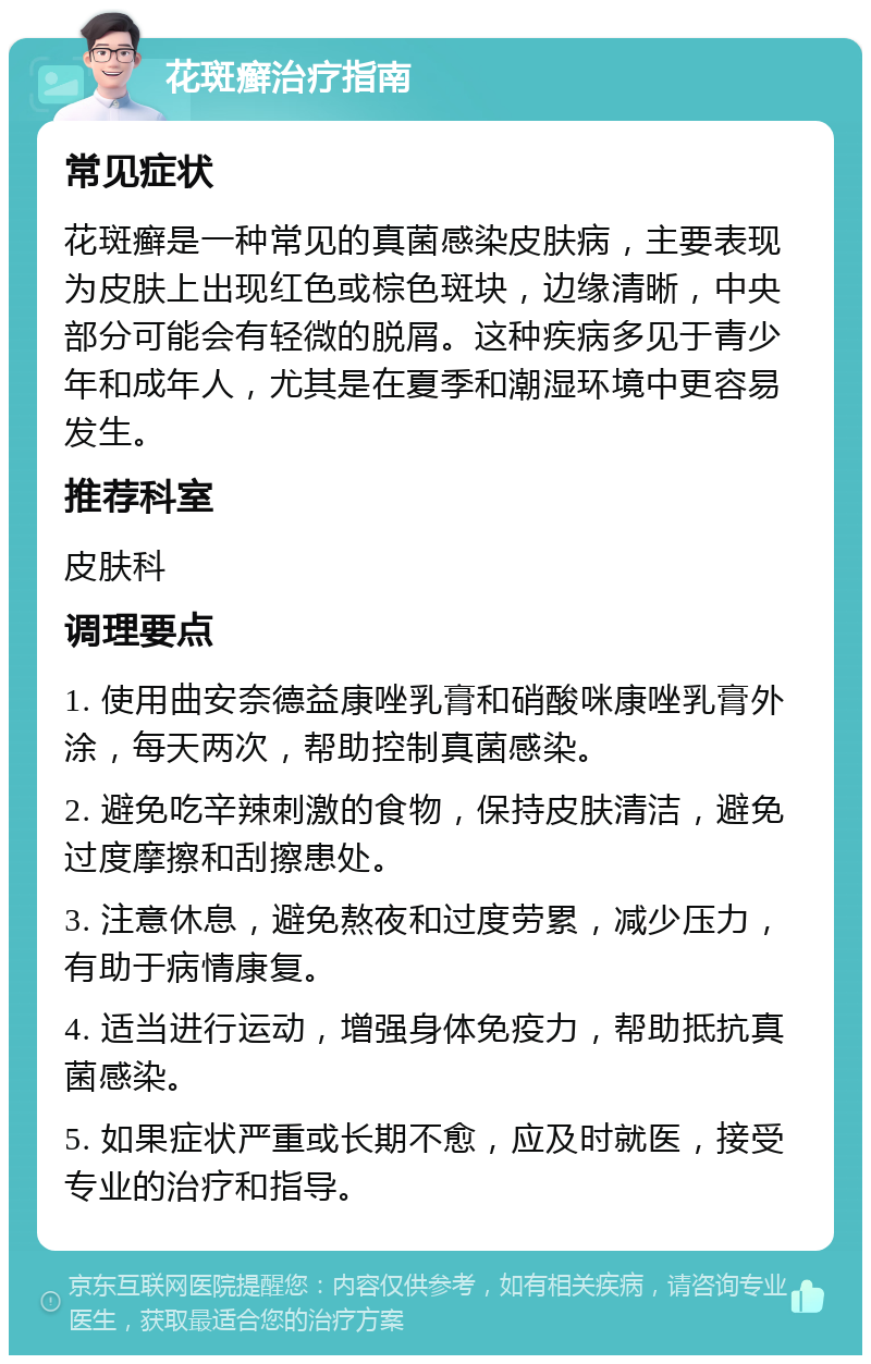 花斑癣治疗指南 常见症状 花斑癣是一种常见的真菌感染皮肤病，主要表现为皮肤上出现红色或棕色斑块，边缘清晰，中央部分可能会有轻微的脱屑。这种疾病多见于青少年和成年人，尤其是在夏季和潮湿环境中更容易发生。 推荐科室 皮肤科 调理要点 1. 使用曲安奈德益康唑乳膏和硝酸咪康唑乳膏外涂，每天两次，帮助控制真菌感染。 2. 避免吃辛辣刺激的食物，保持皮肤清洁，避免过度摩擦和刮擦患处。 3. 注意休息，避免熬夜和过度劳累，减少压力，有助于病情康复。 4. 适当进行运动，增强身体免疫力，帮助抵抗真菌感染。 5. 如果症状严重或长期不愈，应及时就医，接受专业的治疗和指导。