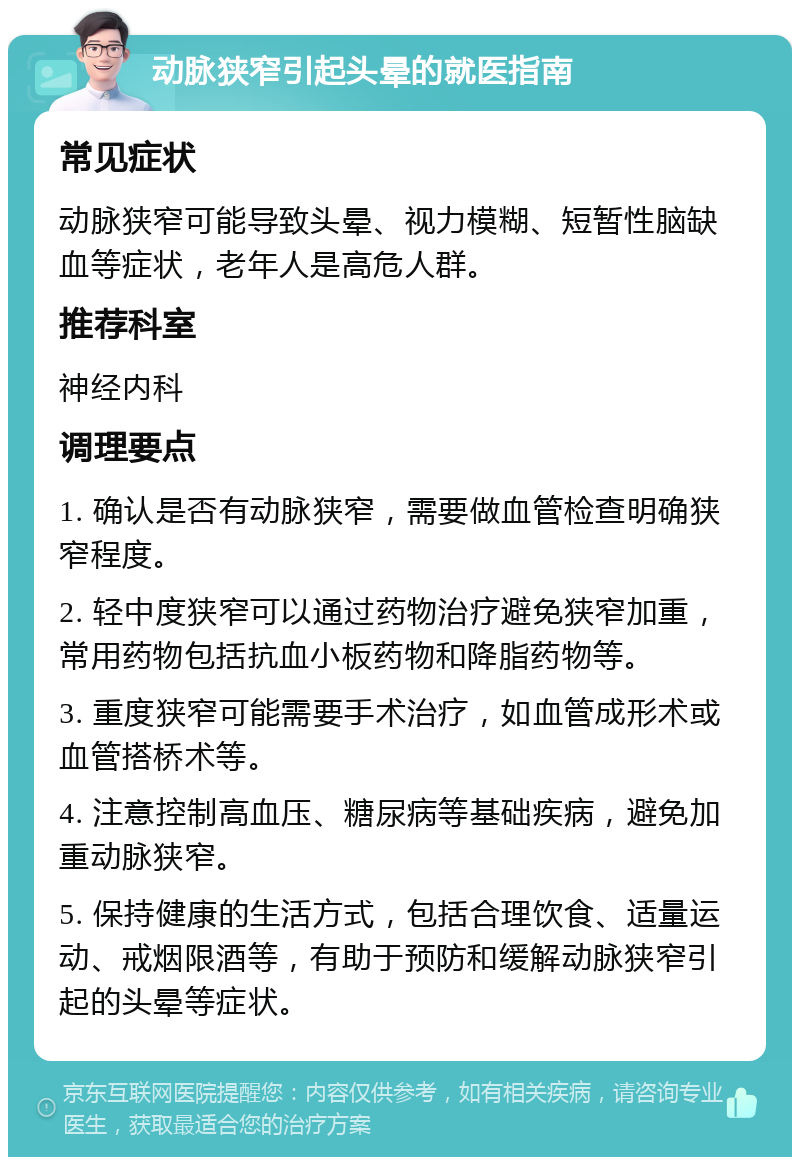 动脉狭窄引起头晕的就医指南 常见症状 动脉狭窄可能导致头晕、视力模糊、短暂性脑缺血等症状，老年人是高危人群。 推荐科室 神经内科 调理要点 1. 确认是否有动脉狭窄，需要做血管检查明确狭窄程度。 2. 轻中度狭窄可以通过药物治疗避免狭窄加重，常用药物包括抗血小板药物和降脂药物等。 3. 重度狭窄可能需要手术治疗，如血管成形术或血管搭桥术等。 4. 注意控制高血压、糖尿病等基础疾病，避免加重动脉狭窄。 5. 保持健康的生活方式，包括合理饮食、适量运动、戒烟限酒等，有助于预防和缓解动脉狭窄引起的头晕等症状。