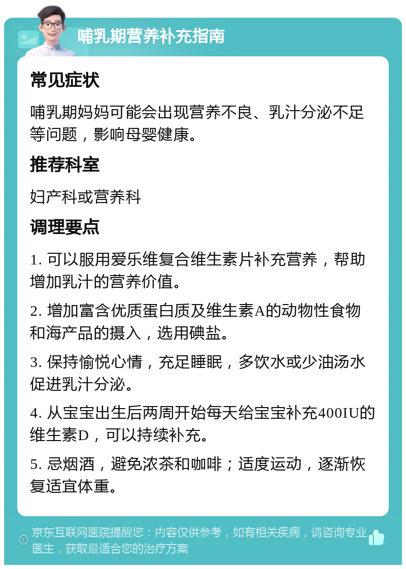 哺乳期营养补充指南 常见症状 哺乳期妈妈可能会出现营养不良、乳汁分泌不足等问题，影响母婴健康。 推荐科室 妇产科或营养科 调理要点 1. 可以服用爱乐维复合维生素片补充营养，帮助增加乳汁的营养价值。 2. 增加富含优质蛋白质及维生素A的动物性食物和海产品的摄入，选用碘盐。 3. 保持愉悦心情，充足睡眠，多饮水或少油汤水促进乳汁分泌。 4. 从宝宝出生后两周开始每天给宝宝补充400IU的维生素D，可以持续补充。 5. 忌烟酒，避免浓茶和咖啡；适度运动，逐渐恢复适宜体重。