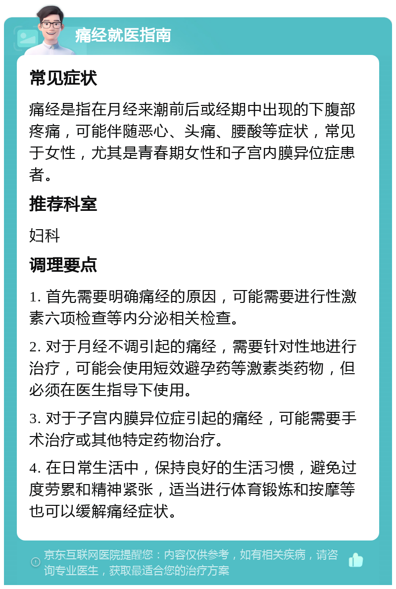 痛经就医指南 常见症状 痛经是指在月经来潮前后或经期中出现的下腹部疼痛，可能伴随恶心、头痛、腰酸等症状，常见于女性，尤其是青春期女性和子宫内膜异位症患者。 推荐科室 妇科 调理要点 1. 首先需要明确痛经的原因，可能需要进行性激素六项检查等内分泌相关检查。 2. 对于月经不调引起的痛经，需要针对性地进行治疗，可能会使用短效避孕药等激素类药物，但必须在医生指导下使用。 3. 对于子宫内膜异位症引起的痛经，可能需要手术治疗或其他特定药物治疗。 4. 在日常生活中，保持良好的生活习惯，避免过度劳累和精神紧张，适当进行体育锻炼和按摩等也可以缓解痛经症状。