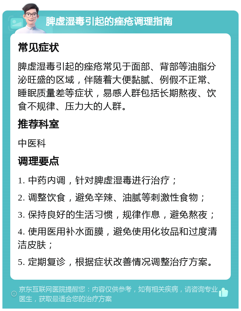 脾虚湿毒引起的痤疮调理指南 常见症状 脾虚湿毒引起的痤疮常见于面部、背部等油脂分泌旺盛的区域，伴随着大便黏腻、例假不正常、睡眠质量差等症状，易感人群包括长期熬夜、饮食不规律、压力大的人群。 推荐科室 中医科 调理要点 1. 中药内调，针对脾虚湿毒进行治疗； 2. 调整饮食，避免辛辣、油腻等刺激性食物； 3. 保持良好的生活习惯，规律作息，避免熬夜； 4. 使用医用补水面膜，避免使用化妆品和过度清洁皮肤； 5. 定期复诊，根据症状改善情况调整治疗方案。