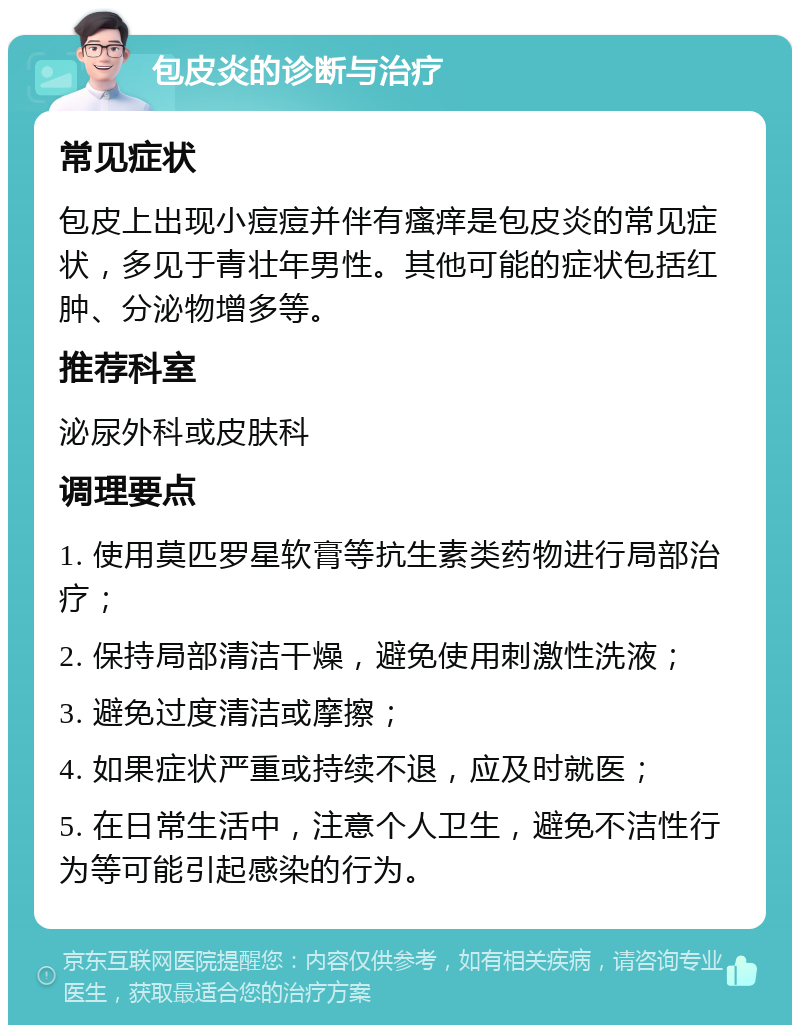 包皮炎的诊断与治疗 常见症状 包皮上出现小痘痘并伴有瘙痒是包皮炎的常见症状，多见于青壮年男性。其他可能的症状包括红肿、分泌物增多等。 推荐科室 泌尿外科或皮肤科 调理要点 1. 使用莫匹罗星软膏等抗生素类药物进行局部治疗； 2. 保持局部清洁干燥，避免使用刺激性洗液； 3. 避免过度清洁或摩擦； 4. 如果症状严重或持续不退，应及时就医； 5. 在日常生活中，注意个人卫生，避免不洁性行为等可能引起感染的行为。