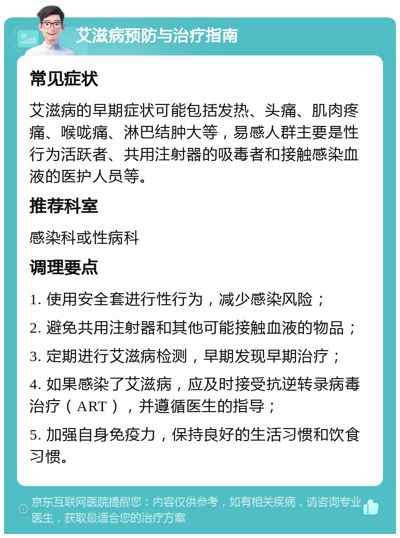 艾滋病预防与治疗指南 常见症状 艾滋病的早期症状可能包括发热、头痛、肌肉疼痛、喉咙痛、淋巴结肿大等，易感人群主要是性行为活跃者、共用注射器的吸毒者和接触感染血液的医护人员等。 推荐科室 感染科或性病科 调理要点 1. 使用安全套进行性行为，减少感染风险； 2. 避免共用注射器和其他可能接触血液的物品； 3. 定期进行艾滋病检测，早期发现早期治疗； 4. 如果感染了艾滋病，应及时接受抗逆转录病毒治疗（ART），并遵循医生的指导； 5. 加强自身免疫力，保持良好的生活习惯和饮食习惯。