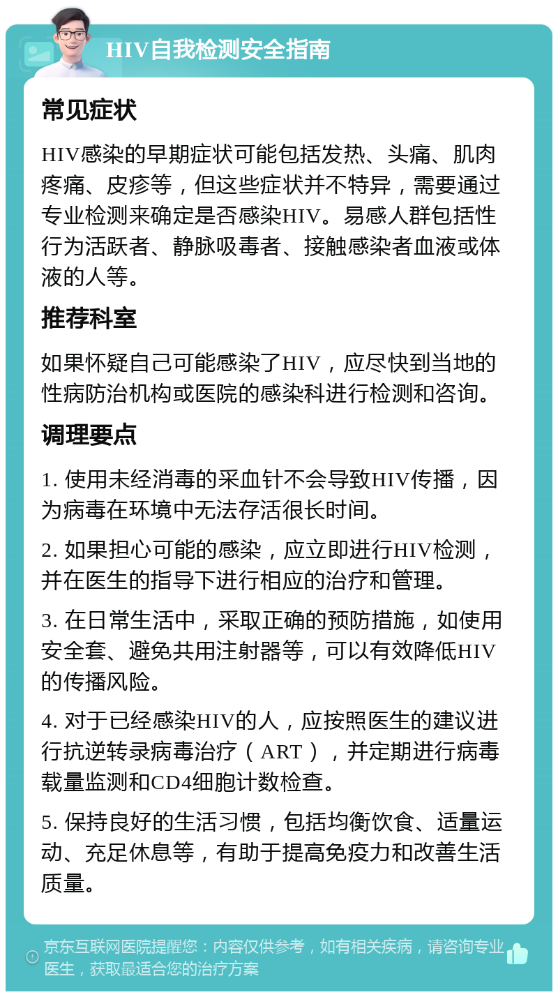 HIV自我检测安全指南 常见症状 HIV感染的早期症状可能包括发热、头痛、肌肉疼痛、皮疹等，但这些症状并不特异，需要通过专业检测来确定是否感染HIV。易感人群包括性行为活跃者、静脉吸毒者、接触感染者血液或体液的人等。 推荐科室 如果怀疑自己可能感染了HIV，应尽快到当地的性病防治机构或医院的感染科进行检测和咨询。 调理要点 1. 使用未经消毒的采血针不会导致HIV传播，因为病毒在环境中无法存活很长时间。 2. 如果担心可能的感染，应立即进行HIV检测，并在医生的指导下进行相应的治疗和管理。 3. 在日常生活中，采取正确的预防措施，如使用安全套、避免共用注射器等，可以有效降低HIV的传播风险。 4. 对于已经感染HIV的人，应按照医生的建议进行抗逆转录病毒治疗（ART），并定期进行病毒载量监测和CD4细胞计数检查。 5. 保持良好的生活习惯，包括均衡饮食、适量运动、充足休息等，有助于提高免疫力和改善生活质量。