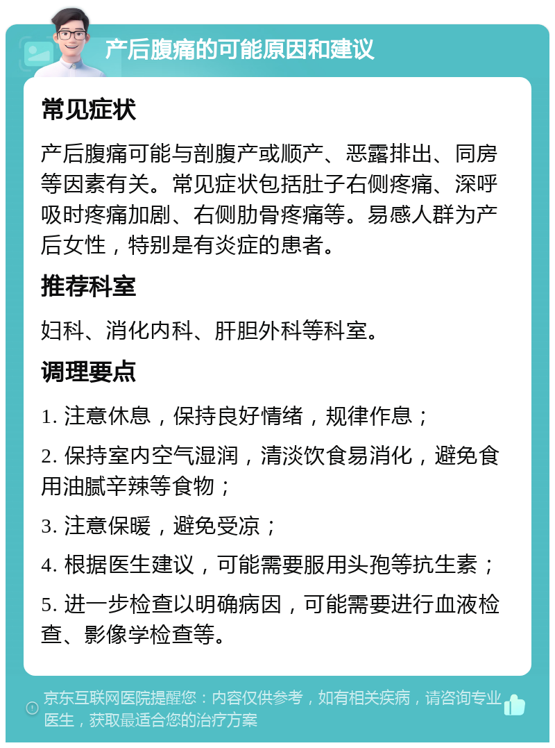 产后腹痛的可能原因和建议 常见症状 产后腹痛可能与剖腹产或顺产、恶露排出、同房等因素有关。常见症状包括肚子右侧疼痛、深呼吸时疼痛加剧、右侧肋骨疼痛等。易感人群为产后女性，特别是有炎症的患者。 推荐科室 妇科、消化内科、肝胆外科等科室。 调理要点 1. 注意休息，保持良好情绪，规律作息； 2. 保持室内空气湿润，清淡饮食易消化，避免食用油腻辛辣等食物； 3. 注意保暖，避免受凉； 4. 根据医生建议，可能需要服用头孢等抗生素； 5. 进一步检查以明确病因，可能需要进行血液检查、影像学检查等。