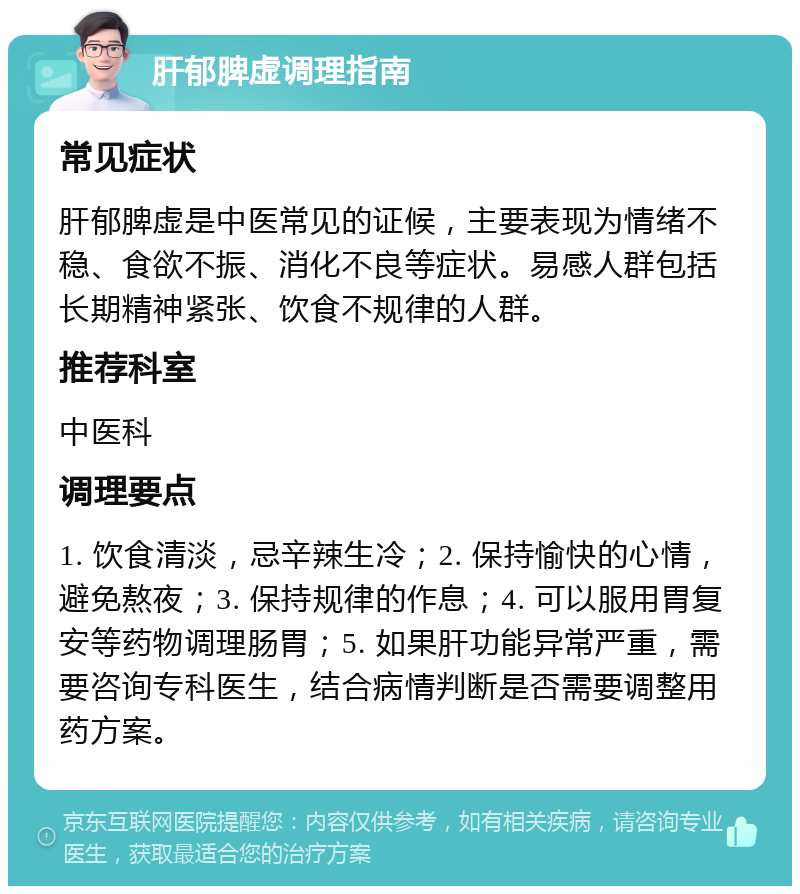 肝郁脾虚调理指南 常见症状 肝郁脾虚是中医常见的证候，主要表现为情绪不稳、食欲不振、消化不良等症状。易感人群包括长期精神紧张、饮食不规律的人群。 推荐科室 中医科 调理要点 1. 饮食清淡，忌辛辣生冷；2. 保持愉快的心情，避免熬夜；3. 保持规律的作息；4. 可以服用胃复安等药物调理肠胃；5. 如果肝功能异常严重，需要咨询专科医生，结合病情判断是否需要调整用药方案。