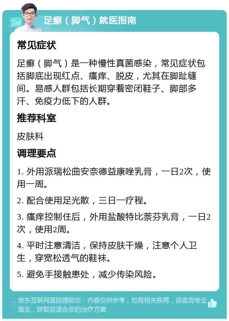 足癣（脚气）就医指南 常见症状 足癣（脚气）是一种慢性真菌感染，常见症状包括脚底出现红点、瘙痒、脱皮，尤其在脚趾缝间。易感人群包括长期穿着密闭鞋子、脚部多汗、免疫力低下的人群。 推荐科室 皮肤科 调理要点 1. 外用派瑞松曲安奈德益康唑乳膏，一日2次，使用一周。 2. 配合使用足光散，三日一疗程。 3. 瘙痒控制住后，外用盐酸特比萘芬乳膏，一日2次，使用2周。 4. 平时注意清洁，保持皮肤干燥，注意个人卫生，穿宽松透气的鞋袜。 5. 避免手接触患处，减少传染风险。