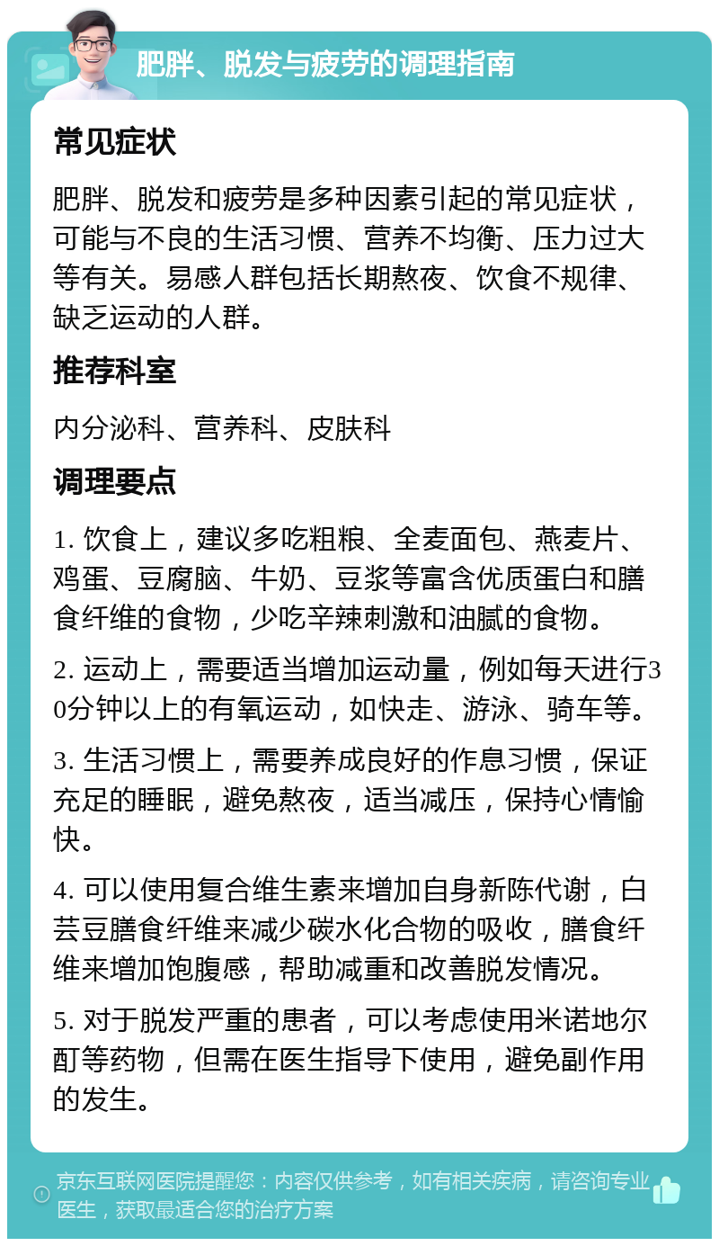 肥胖、脱发与疲劳的调理指南 常见症状 肥胖、脱发和疲劳是多种因素引起的常见症状，可能与不良的生活习惯、营养不均衡、压力过大等有关。易感人群包括长期熬夜、饮食不规律、缺乏运动的人群。 推荐科室 内分泌科、营养科、皮肤科 调理要点 1. 饮食上，建议多吃粗粮、全麦面包、燕麦片、鸡蛋、豆腐脑、牛奶、豆浆等富含优质蛋白和膳食纤维的食物，少吃辛辣刺激和油腻的食物。 2. 运动上，需要适当增加运动量，例如每天进行30分钟以上的有氧运动，如快走、游泳、骑车等。 3. 生活习惯上，需要养成良好的作息习惯，保证充足的睡眠，避免熬夜，适当减压，保持心情愉快。 4. 可以使用复合维生素来增加自身新陈代谢，白芸豆膳食纤维来减少碳水化合物的吸收，膳食纤维来增加饱腹感，帮助减重和改善脱发情况。 5. 对于脱发严重的患者，可以考虑使用米诺地尔酊等药物，但需在医生指导下使用，避免副作用的发生。