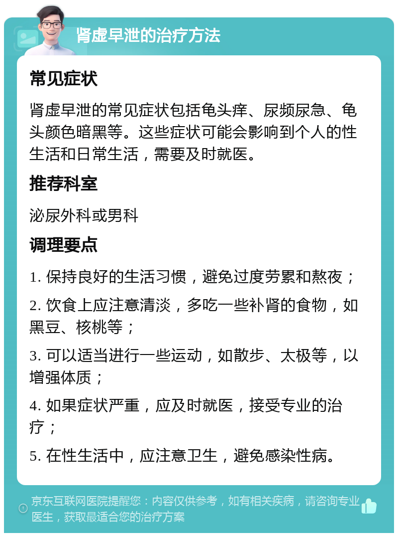 肾虚早泄的治疗方法 常见症状 肾虚早泄的常见症状包括龟头痒、尿频尿急、龟头颜色暗黑等。这些症状可能会影响到个人的性生活和日常生活，需要及时就医。 推荐科室 泌尿外科或男科 调理要点 1. 保持良好的生活习惯，避免过度劳累和熬夜； 2. 饮食上应注意清淡，多吃一些补肾的食物，如黑豆、核桃等； 3. 可以适当进行一些运动，如散步、太极等，以增强体质； 4. 如果症状严重，应及时就医，接受专业的治疗； 5. 在性生活中，应注意卫生，避免感染性病。