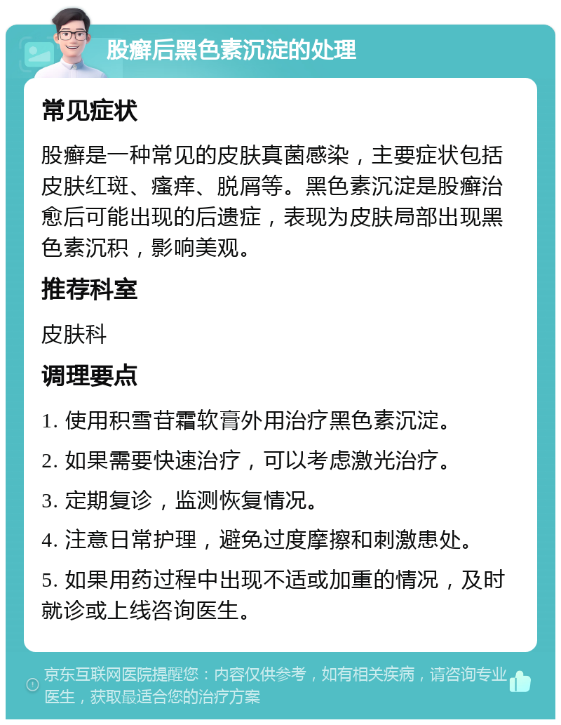 股癣后黑色素沉淀的处理 常见症状 股癣是一种常见的皮肤真菌感染，主要症状包括皮肤红斑、瘙痒、脱屑等。黑色素沉淀是股癣治愈后可能出现的后遗症，表现为皮肤局部出现黑色素沉积，影响美观。 推荐科室 皮肤科 调理要点 1. 使用积雪苷霜软膏外用治疗黑色素沉淀。 2. 如果需要快速治疗，可以考虑激光治疗。 3. 定期复诊，监测恢复情况。 4. 注意日常护理，避免过度摩擦和刺激患处。 5. 如果用药过程中出现不适或加重的情况，及时就诊或上线咨询医生。