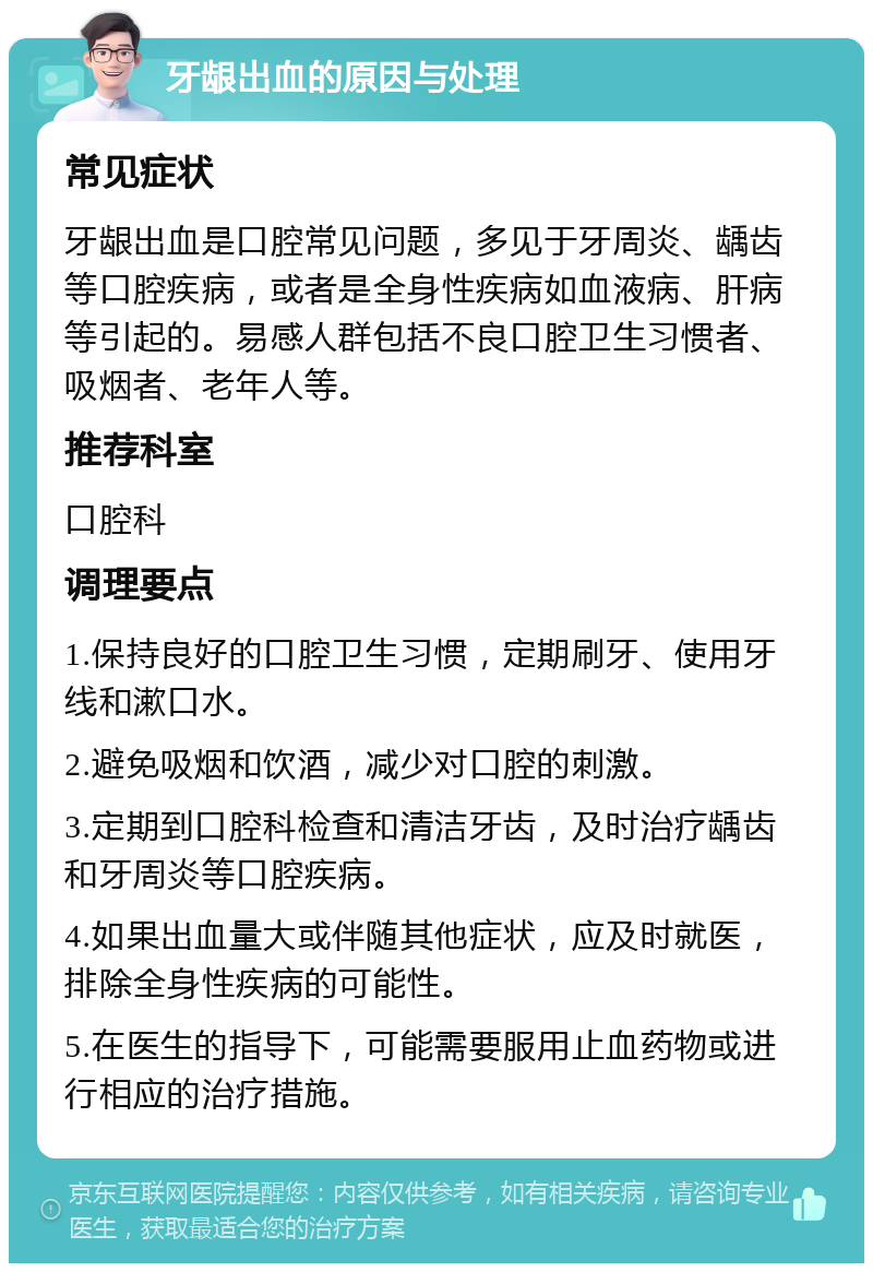 牙龈出血的原因与处理 常见症状 牙龈出血是口腔常见问题，多见于牙周炎、龋齿等口腔疾病，或者是全身性疾病如血液病、肝病等引起的。易感人群包括不良口腔卫生习惯者、吸烟者、老年人等。 推荐科室 口腔科 调理要点 1.保持良好的口腔卫生习惯，定期刷牙、使用牙线和漱口水。 2.避免吸烟和饮酒，减少对口腔的刺激。 3.定期到口腔科检查和清洁牙齿，及时治疗龋齿和牙周炎等口腔疾病。 4.如果出血量大或伴随其他症状，应及时就医，排除全身性疾病的可能性。 5.在医生的指导下，可能需要服用止血药物或进行相应的治疗措施。