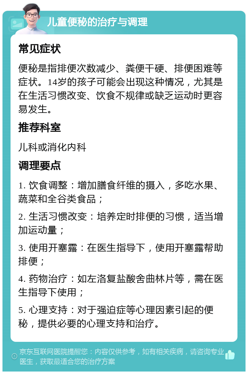 儿童便秘的治疗与调理 常见症状 便秘是指排便次数减少、粪便干硬、排便困难等症状。14岁的孩子可能会出现这种情况，尤其是在生活习惯改变、饮食不规律或缺乏运动时更容易发生。 推荐科室 儿科或消化内科 调理要点 1. 饮食调整：增加膳食纤维的摄入，多吃水果、蔬菜和全谷类食品； 2. 生活习惯改变：培养定时排便的习惯，适当增加运动量； 3. 使用开塞露：在医生指导下，使用开塞露帮助排便； 4. 药物治疗：如左洛复盐酸舍曲林片等，需在医生指导下使用； 5. 心理支持：对于强迫症等心理因素引起的便秘，提供必要的心理支持和治疗。