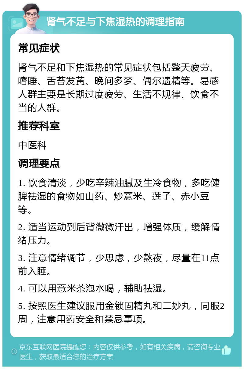 肾气不足与下焦湿热的调理指南 常见症状 肾气不足和下焦湿热的常见症状包括整天疲劳、嗜睡、舌苔发黄、晚间多梦、偶尔遗精等。易感人群主要是长期过度疲劳、生活不规律、饮食不当的人群。 推荐科室 中医科 调理要点 1. 饮食清淡，少吃辛辣油腻及生冷食物，多吃健脾祛湿的食物如山药、炒薏米、莲子、赤小豆等。 2. 适当运动到后背微微汗出，增强体质，缓解情绪压力。 3. 注意情绪调节，少思虑，少熬夜，尽量在11点前入睡。 4. 可以用薏米茶泡水喝，辅助祛湿。 5. 按照医生建议服用金锁固精丸和二妙丸，同服2周，注意用药安全和禁忌事项。