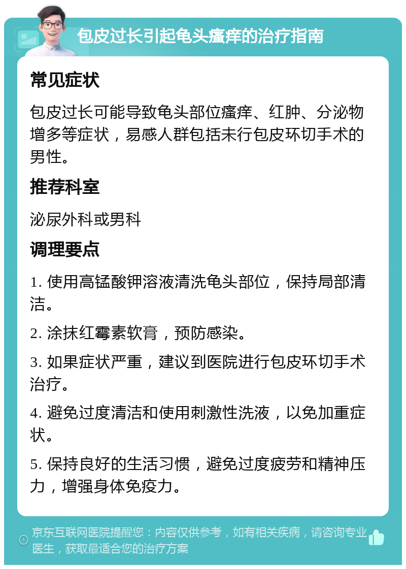 包皮过长引起龟头瘙痒的治疗指南 常见症状 包皮过长可能导致龟头部位瘙痒、红肿、分泌物增多等症状，易感人群包括未行包皮环切手术的男性。 推荐科室 泌尿外科或男科 调理要点 1. 使用高锰酸钾溶液清洗龟头部位，保持局部清洁。 2. 涂抹红霉素软膏，预防感染。 3. 如果症状严重，建议到医院进行包皮环切手术治疗。 4. 避免过度清洁和使用刺激性洗液，以免加重症状。 5. 保持良好的生活习惯，避免过度疲劳和精神压力，增强身体免疫力。