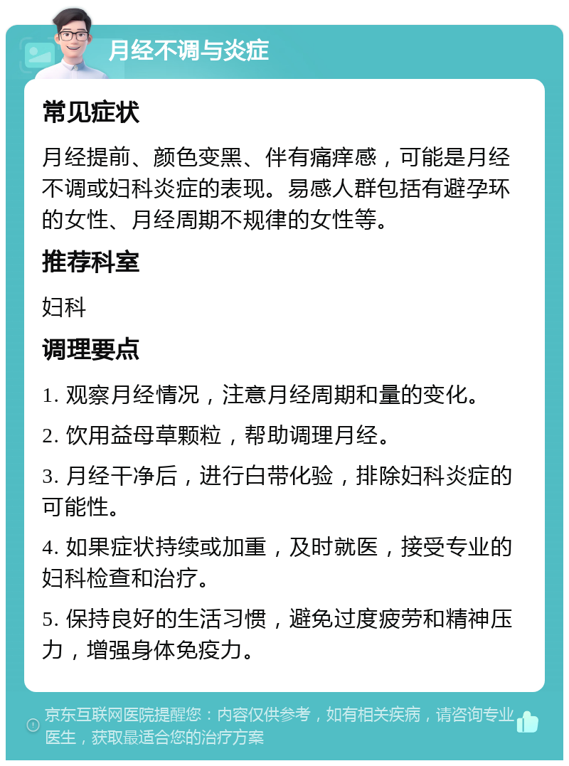 月经不调与炎症 常见症状 月经提前、颜色变黑、伴有痛痒感，可能是月经不调或妇科炎症的表现。易感人群包括有避孕环的女性、月经周期不规律的女性等。 推荐科室 妇科 调理要点 1. 观察月经情况，注意月经周期和量的变化。 2. 饮用益母草颗粒，帮助调理月经。 3. 月经干净后，进行白带化验，排除妇科炎症的可能性。 4. 如果症状持续或加重，及时就医，接受专业的妇科检查和治疗。 5. 保持良好的生活习惯，避免过度疲劳和精神压力，增强身体免疫力。