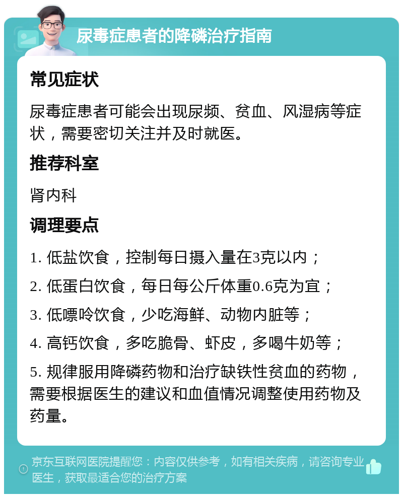 尿毒症患者的降磷治疗指南 常见症状 尿毒症患者可能会出现尿频、贫血、风湿病等症状，需要密切关注并及时就医。 推荐科室 肾内科 调理要点 1. 低盐饮食，控制每日摄入量在3克以内； 2. 低蛋白饮食，每日每公斤体重0.6克为宜； 3. 低嘌呤饮食，少吃海鲜、动物内脏等； 4. 高钙饮食，多吃脆骨、虾皮，多喝牛奶等； 5. 规律服用降磷药物和治疗缺铁性贫血的药物，需要根据医生的建议和血值情况调整使用药物及药量。