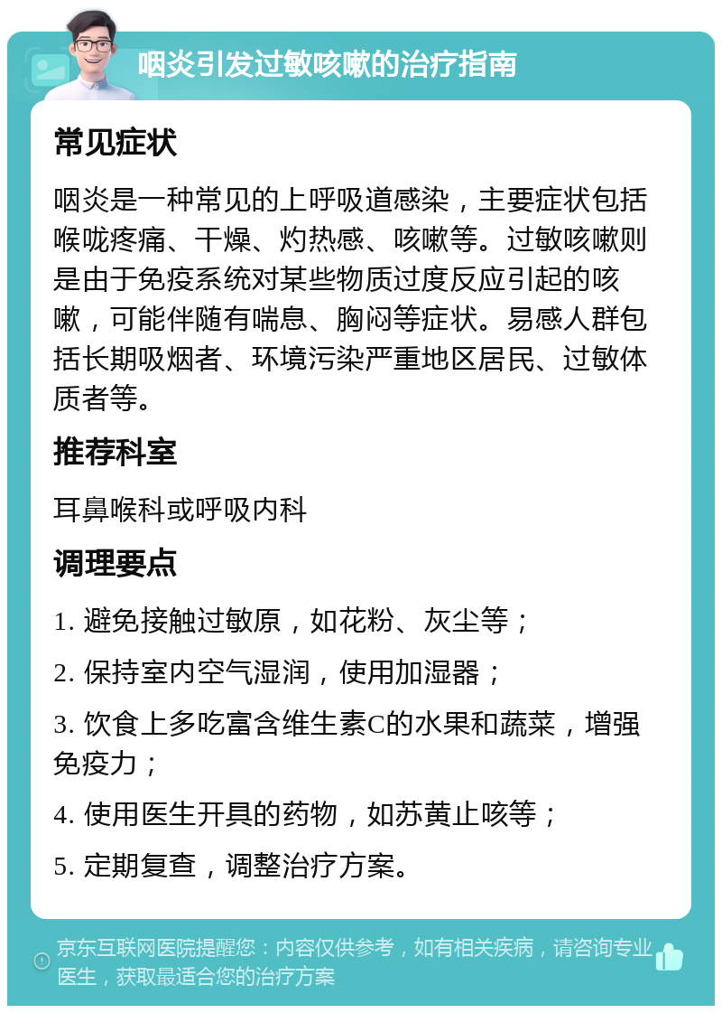 咽炎引发过敏咳嗽的治疗指南 常见症状 咽炎是一种常见的上呼吸道感染，主要症状包括喉咙疼痛、干燥、灼热感、咳嗽等。过敏咳嗽则是由于免疫系统对某些物质过度反应引起的咳嗽，可能伴随有喘息、胸闷等症状。易感人群包括长期吸烟者、环境污染严重地区居民、过敏体质者等。 推荐科室 耳鼻喉科或呼吸内科 调理要点 1. 避免接触过敏原，如花粉、灰尘等； 2. 保持室内空气湿润，使用加湿器； 3. 饮食上多吃富含维生素C的水果和蔬菜，增强免疫力； 4. 使用医生开具的药物，如苏黄止咳等； 5. 定期复查，调整治疗方案。