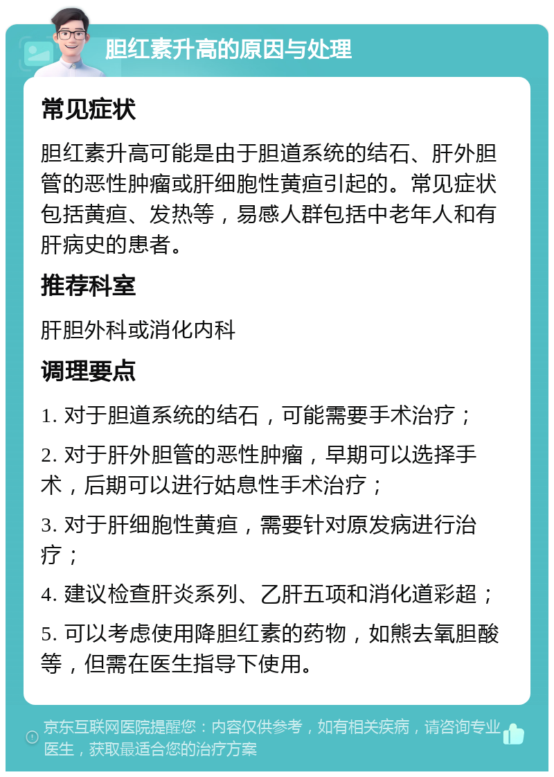 胆红素升高的原因与处理 常见症状 胆红素升高可能是由于胆道系统的结石、肝外胆管的恶性肿瘤或肝细胞性黄疸引起的。常见症状包括黄疸、发热等，易感人群包括中老年人和有肝病史的患者。 推荐科室 肝胆外科或消化内科 调理要点 1. 对于胆道系统的结石，可能需要手术治疗； 2. 对于肝外胆管的恶性肿瘤，早期可以选择手术，后期可以进行姑息性手术治疗； 3. 对于肝细胞性黄疸，需要针对原发病进行治疗； 4. 建议检查肝炎系列、乙肝五项和消化道彩超； 5. 可以考虑使用降胆红素的药物，如熊去氧胆酸等，但需在医生指导下使用。