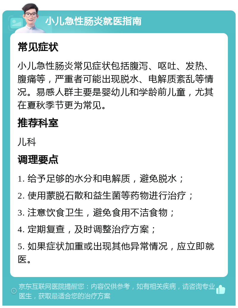 小儿急性肠炎就医指南 常见症状 小儿急性肠炎常见症状包括腹泻、呕吐、发热、腹痛等，严重者可能出现脱水、电解质紊乱等情况。易感人群主要是婴幼儿和学龄前儿童，尤其在夏秋季节更为常见。 推荐科室 儿科 调理要点 1. 给予足够的水分和电解质，避免脱水； 2. 使用蒙脱石散和益生菌等药物进行治疗； 3. 注意饮食卫生，避免食用不洁食物； 4. 定期复查，及时调整治疗方案； 5. 如果症状加重或出现其他异常情况，应立即就医。