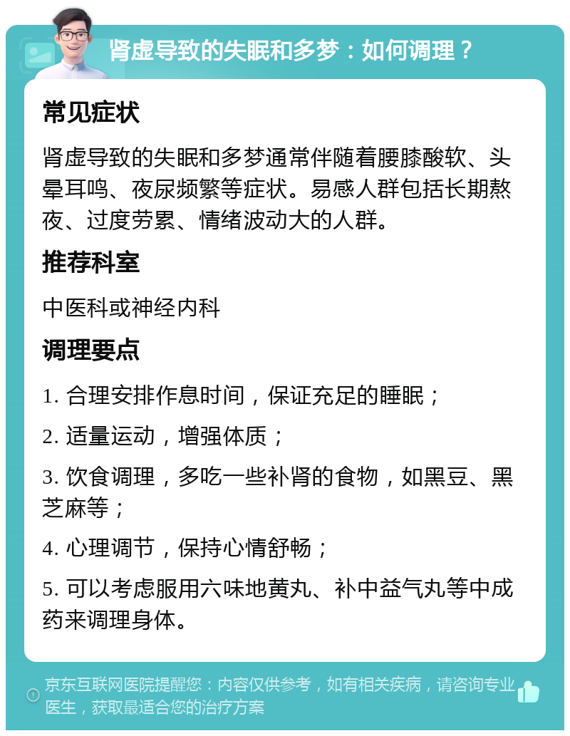 肾虚导致的失眠和多梦：如何调理？ 常见症状 肾虚导致的失眠和多梦通常伴随着腰膝酸软、头晕耳鸣、夜尿频繁等症状。易感人群包括长期熬夜、过度劳累、情绪波动大的人群。 推荐科室 中医科或神经内科 调理要点 1. 合理安排作息时间，保证充足的睡眠； 2. 适量运动，增强体质； 3. 饮食调理，多吃一些补肾的食物，如黑豆、黑芝麻等； 4. 心理调节，保持心情舒畅； 5. 可以考虑服用六味地黄丸、补中益气丸等中成药来调理身体。