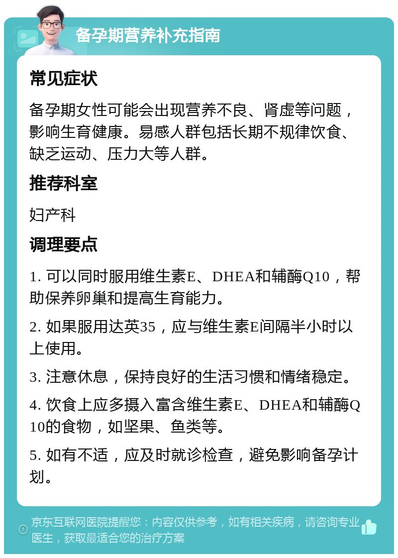 备孕期营养补充指南 常见症状 备孕期女性可能会出现营养不良、肾虚等问题，影响生育健康。易感人群包括长期不规律饮食、缺乏运动、压力大等人群。 推荐科室 妇产科 调理要点 1. 可以同时服用维生素E、DHEA和辅酶Q10，帮助保养卵巢和提高生育能力。 2. 如果服用达英35，应与维生素E间隔半小时以上使用。 3. 注意休息，保持良好的生活习惯和情绪稳定。 4. 饮食上应多摄入富含维生素E、DHEA和辅酶Q10的食物，如坚果、鱼类等。 5. 如有不适，应及时就诊检查，避免影响备孕计划。