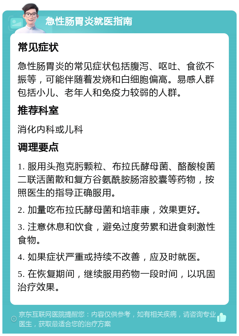 急性肠胃炎就医指南 常见症状 急性肠胃炎的常见症状包括腹泻、呕吐、食欲不振等，可能伴随着发烧和白细胞偏高。易感人群包括小儿、老年人和免疫力较弱的人群。 推荐科室 消化内科或儿科 调理要点 1. 服用头孢克肟颗粒、布拉氏酵母菌、酪酸梭菌二联活菌散和复方谷氨酰胺肠溶胶囊等药物，按照医生的指导正确服用。 2. 加量吃布拉氏酵母菌和培菲康，效果更好。 3. 注意休息和饮食，避免过度劳累和进食刺激性食物。 4. 如果症状严重或持续不改善，应及时就医。 5. 在恢复期间，继续服用药物一段时间，以巩固治疗效果。