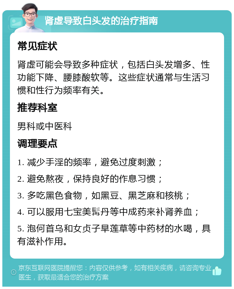 肾虚导致白头发的治疗指南 常见症状 肾虚可能会导致多种症状，包括白头发增多、性功能下降、腰膝酸软等。这些症状通常与生活习惯和性行为频率有关。 推荐科室 男科或中医科 调理要点 1. 减少手淫的频率，避免过度刺激； 2. 避免熬夜，保持良好的作息习惯； 3. 多吃黑色食物，如黑豆、黑芝麻和核桃； 4. 可以服用七宝美髯丹等中成药来补肾养血； 5. 泡何首乌和女贞子旱莲草等中药材的水喝，具有滋补作用。