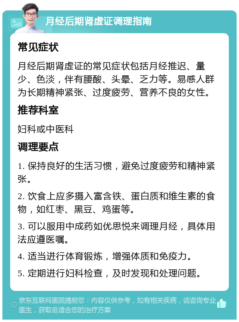 月经后期肾虚证调理指南 常见症状 月经后期肾虚证的常见症状包括月经推迟、量少、色淡，伴有腰酸、头晕、乏力等。易感人群为长期精神紧张、过度疲劳、营养不良的女性。 推荐科室 妇科或中医科 调理要点 1. 保持良好的生活习惯，避免过度疲劳和精神紧张。 2. 饮食上应多摄入富含铁、蛋白质和维生素的食物，如红枣、黑豆、鸡蛋等。 3. 可以服用中成药如优思悦来调理月经，具体用法应遵医嘱。 4. 适当进行体育锻炼，增强体质和免疫力。 5. 定期进行妇科检查，及时发现和处理问题。