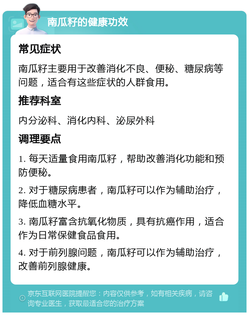 南瓜籽的健康功效 常见症状 南瓜籽主要用于改善消化不良、便秘、糖尿病等问题，适合有这些症状的人群食用。 推荐科室 内分泌科、消化内科、泌尿外科 调理要点 1. 每天适量食用南瓜籽，帮助改善消化功能和预防便秘。 2. 对于糖尿病患者，南瓜籽可以作为辅助治疗，降低血糖水平。 3. 南瓜籽富含抗氧化物质，具有抗癌作用，适合作为日常保健食品食用。 4. 对于前列腺问题，南瓜籽可以作为辅助治疗，改善前列腺健康。