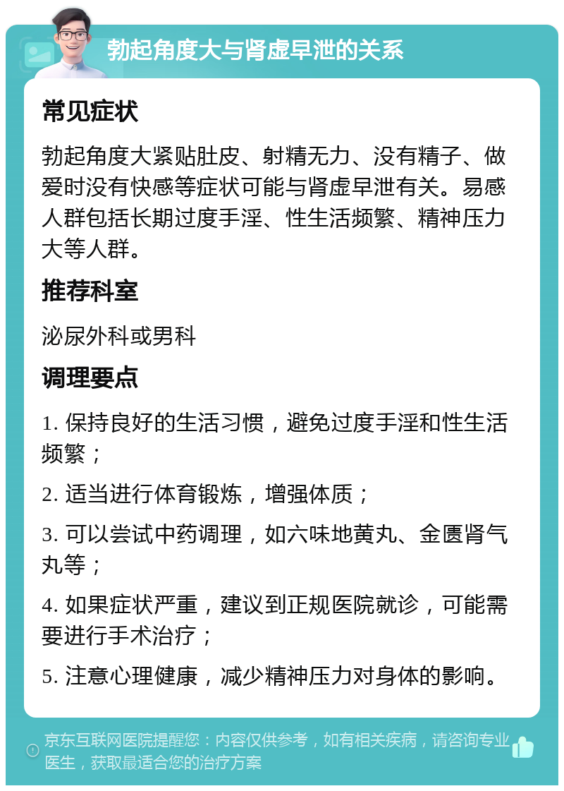 勃起角度大与肾虚早泄的关系 常见症状 勃起角度大紧贴肚皮、射精无力、没有精子、做爱时没有快感等症状可能与肾虚早泄有关。易感人群包括长期过度手淫、性生活频繁、精神压力大等人群。 推荐科室 泌尿外科或男科 调理要点 1. 保持良好的生活习惯，避免过度手淫和性生活频繁； 2. 适当进行体育锻炼，增强体质； 3. 可以尝试中药调理，如六味地黄丸、金匮肾气丸等； 4. 如果症状严重，建议到正规医院就诊，可能需要进行手术治疗； 5. 注意心理健康，减少精神压力对身体的影响。