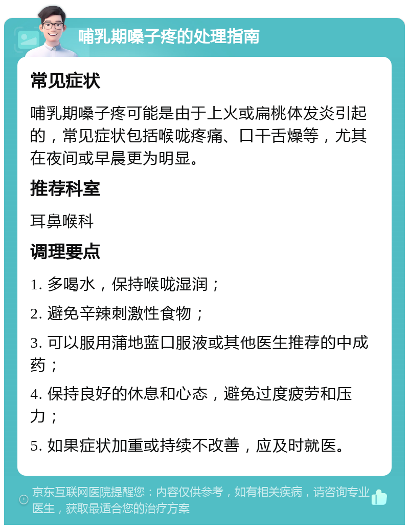 哺乳期嗓子疼的处理指南 常见症状 哺乳期嗓子疼可能是由于上火或扁桃体发炎引起的，常见症状包括喉咙疼痛、口干舌燥等，尤其在夜间或早晨更为明显。 推荐科室 耳鼻喉科 调理要点 1. 多喝水，保持喉咙湿润； 2. 避免辛辣刺激性食物； 3. 可以服用蒲地蓝口服液或其他医生推荐的中成药； 4. 保持良好的休息和心态，避免过度疲劳和压力； 5. 如果症状加重或持续不改善，应及时就医。