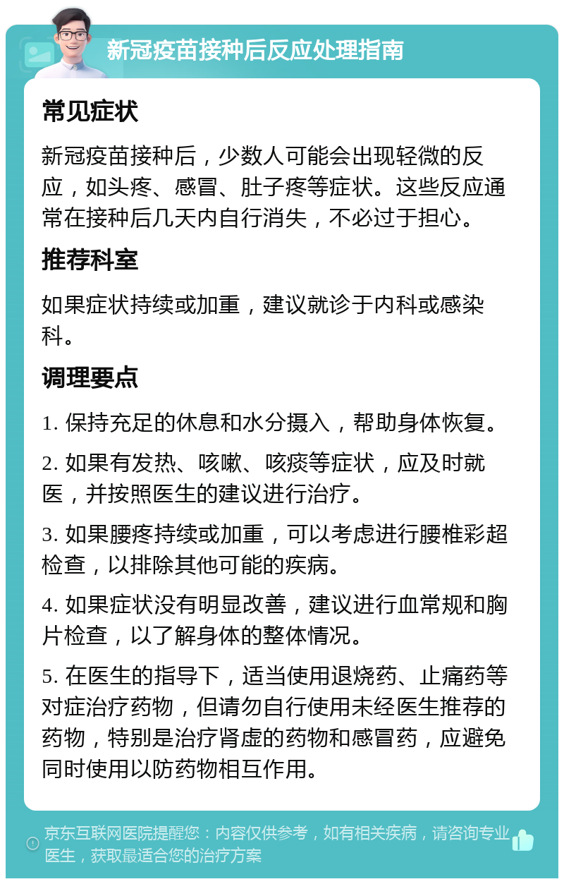 新冠疫苗接种后反应处理指南 常见症状 新冠疫苗接种后，少数人可能会出现轻微的反应，如头疼、感冒、肚子疼等症状。这些反应通常在接种后几天内自行消失，不必过于担心。 推荐科室 如果症状持续或加重，建议就诊于内科或感染科。 调理要点 1. 保持充足的休息和水分摄入，帮助身体恢复。 2. 如果有发热、咳嗽、咳痰等症状，应及时就医，并按照医生的建议进行治疗。 3. 如果腰疼持续或加重，可以考虑进行腰椎彩超检查，以排除其他可能的疾病。 4. 如果症状没有明显改善，建议进行血常规和胸片检查，以了解身体的整体情况。 5. 在医生的指导下，适当使用退烧药、止痛药等对症治疗药物，但请勿自行使用未经医生推荐的药物，特别是治疗肾虚的药物和感冒药，应避免同时使用以防药物相互作用。