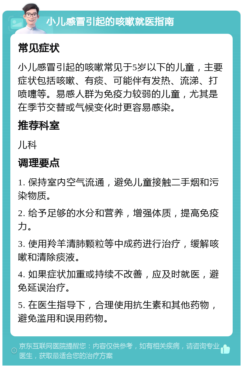 小儿感冒引起的咳嗽就医指南 常见症状 小儿感冒引起的咳嗽常见于5岁以下的儿童，主要症状包括咳嗽、有痰、可能伴有发热、流涕、打喷嚏等。易感人群为免疫力较弱的儿童，尤其是在季节交替或气候变化时更容易感染。 推荐科室 儿科 调理要点 1. 保持室内空气流通，避免儿童接触二手烟和污染物质。 2. 给予足够的水分和营养，增强体质，提高免疫力。 3. 使用羚羊清肺颗粒等中成药进行治疗，缓解咳嗽和清除痰液。 4. 如果症状加重或持续不改善，应及时就医，避免延误治疗。 5. 在医生指导下，合理使用抗生素和其他药物，避免滥用和误用药物。