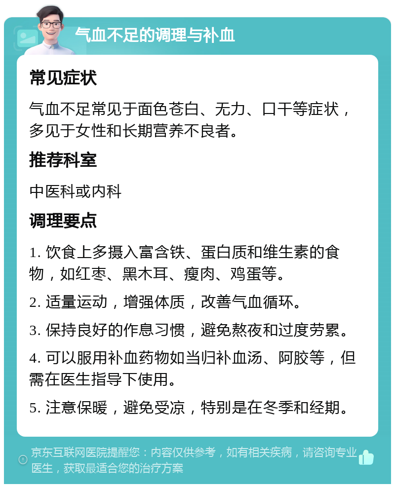 气血不足的调理与补血 常见症状 气血不足常见于面色苍白、无力、口干等症状，多见于女性和长期营养不良者。 推荐科室 中医科或内科 调理要点 1. 饮食上多摄入富含铁、蛋白质和维生素的食物，如红枣、黑木耳、瘦肉、鸡蛋等。 2. 适量运动，增强体质，改善气血循环。 3. 保持良好的作息习惯，避免熬夜和过度劳累。 4. 可以服用补血药物如当归补血汤、阿胶等，但需在医生指导下使用。 5. 注意保暖，避免受凉，特别是在冬季和经期。