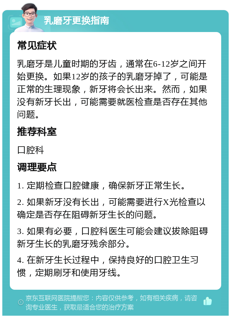 乳磨牙更换指南 常见症状 乳磨牙是儿童时期的牙齿，通常在6-12岁之间开始更换。如果12岁的孩子的乳磨牙掉了，可能是正常的生理现象，新牙将会长出来。然而，如果没有新牙长出，可能需要就医检查是否存在其他问题。 推荐科室 口腔科 调理要点 1. 定期检查口腔健康，确保新牙正常生长。 2. 如果新牙没有长出，可能需要进行X光检查以确定是否存在阻碍新牙生长的问题。 3. 如果有必要，口腔科医生可能会建议拔除阻碍新牙生长的乳磨牙残余部分。 4. 在新牙生长过程中，保持良好的口腔卫生习惯，定期刷牙和使用牙线。