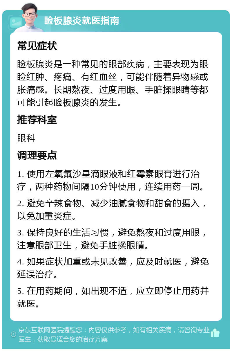 睑板腺炎就医指南 常见症状 睑板腺炎是一种常见的眼部疾病，主要表现为眼睑红肿、疼痛、有红血丝，可能伴随着异物感或胀痛感。长期熬夜、过度用眼、手脏揉眼睛等都可能引起睑板腺炎的发生。 推荐科室 眼科 调理要点 1. 使用左氧氟沙星滴眼液和红霉素眼膏进行治疗，两种药物间隔10分钟使用，连续用药一周。 2. 避免辛辣食物、减少油腻食物和甜食的摄入，以免加重炎症。 3. 保持良好的生活习惯，避免熬夜和过度用眼，注意眼部卫生，避免手脏揉眼睛。 4. 如果症状加重或未见改善，应及时就医，避免延误治疗。 5. 在用药期间，如出现不适，应立即停止用药并就医。