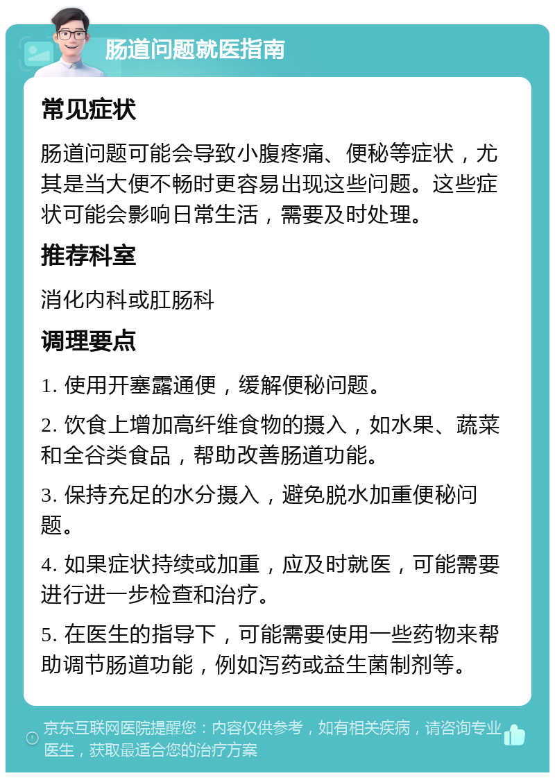 肠道问题就医指南 常见症状 肠道问题可能会导致小腹疼痛、便秘等症状，尤其是当大便不畅时更容易出现这些问题。这些症状可能会影响日常生活，需要及时处理。 推荐科室 消化内科或肛肠科 调理要点 1. 使用开塞露通便，缓解便秘问题。 2. 饮食上增加高纤维食物的摄入，如水果、蔬菜和全谷类食品，帮助改善肠道功能。 3. 保持充足的水分摄入，避免脱水加重便秘问题。 4. 如果症状持续或加重，应及时就医，可能需要进行进一步检查和治疗。 5. 在医生的指导下，可能需要使用一些药物来帮助调节肠道功能，例如泻药或益生菌制剂等。