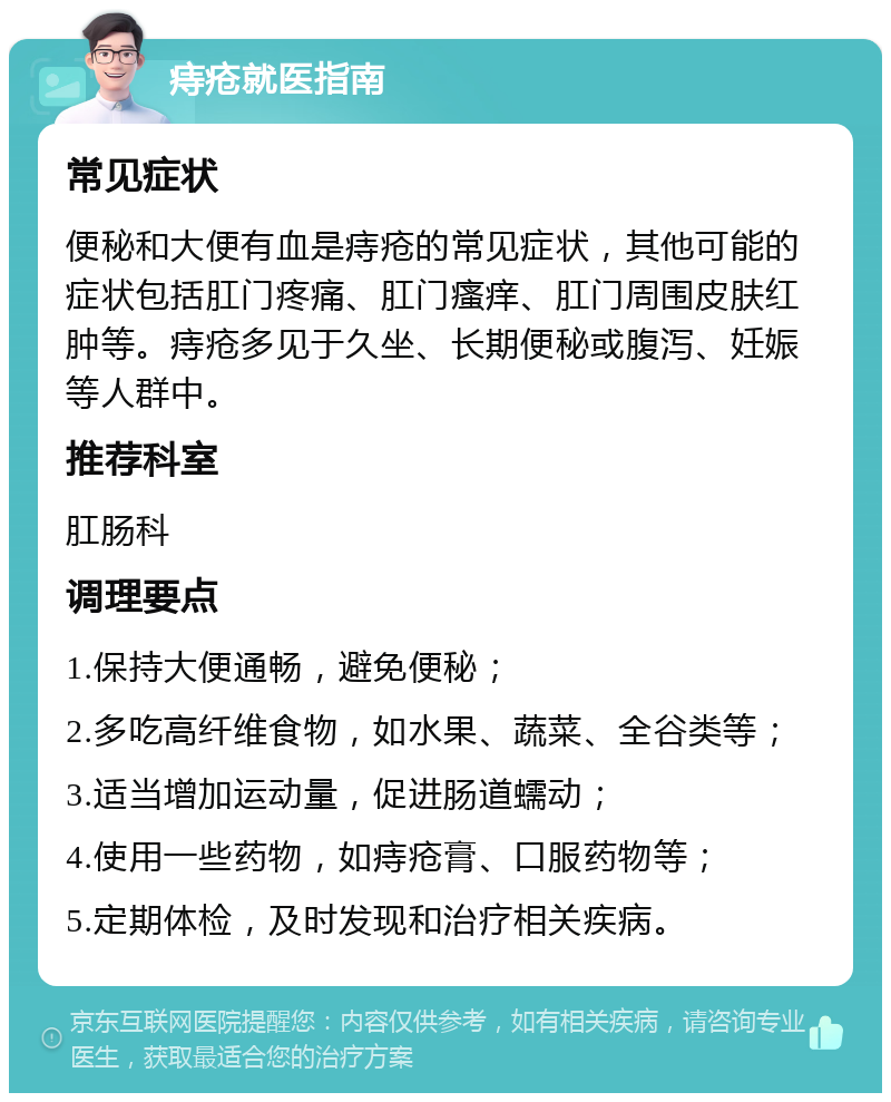 痔疮就医指南 常见症状 便秘和大便有血是痔疮的常见症状，其他可能的症状包括肛门疼痛、肛门瘙痒、肛门周围皮肤红肿等。痔疮多见于久坐、长期便秘或腹泻、妊娠等人群中。 推荐科室 肛肠科 调理要点 1.保持大便通畅，避免便秘； 2.多吃高纤维食物，如水果、蔬菜、全谷类等； 3.适当增加运动量，促进肠道蠕动； 4.使用一些药物，如痔疮膏、口服药物等； 5.定期体检，及时发现和治疗相关疾病。