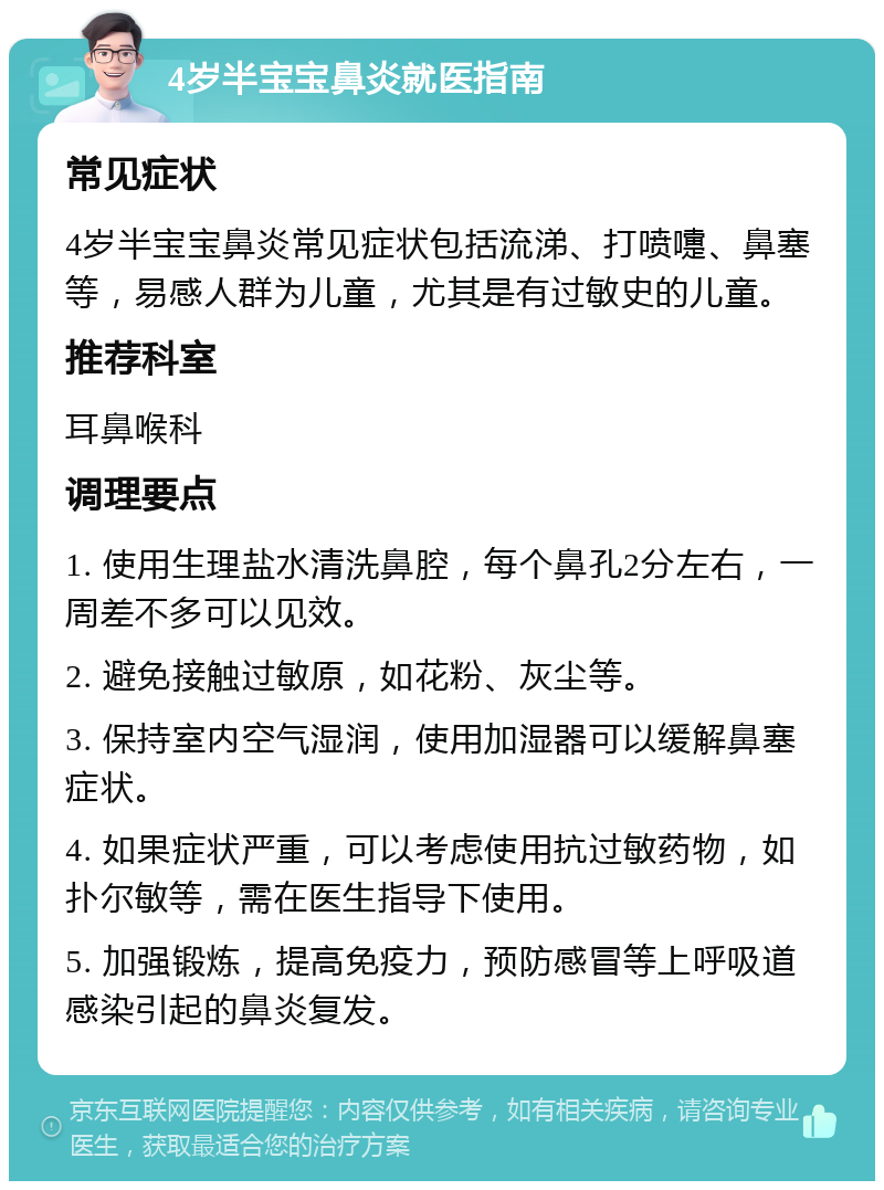 4岁半宝宝鼻炎就医指南 常见症状 4岁半宝宝鼻炎常见症状包括流涕、打喷嚏、鼻塞等，易感人群为儿童，尤其是有过敏史的儿童。 推荐科室 耳鼻喉科 调理要点 1. 使用生理盐水清洗鼻腔，每个鼻孔2分左右，一周差不多可以见效。 2. 避免接触过敏原，如花粉、灰尘等。 3. 保持室内空气湿润，使用加湿器可以缓解鼻塞症状。 4. 如果症状严重，可以考虑使用抗过敏药物，如扑尔敏等，需在医生指导下使用。 5. 加强锻炼，提高免疫力，预防感冒等上呼吸道感染引起的鼻炎复发。