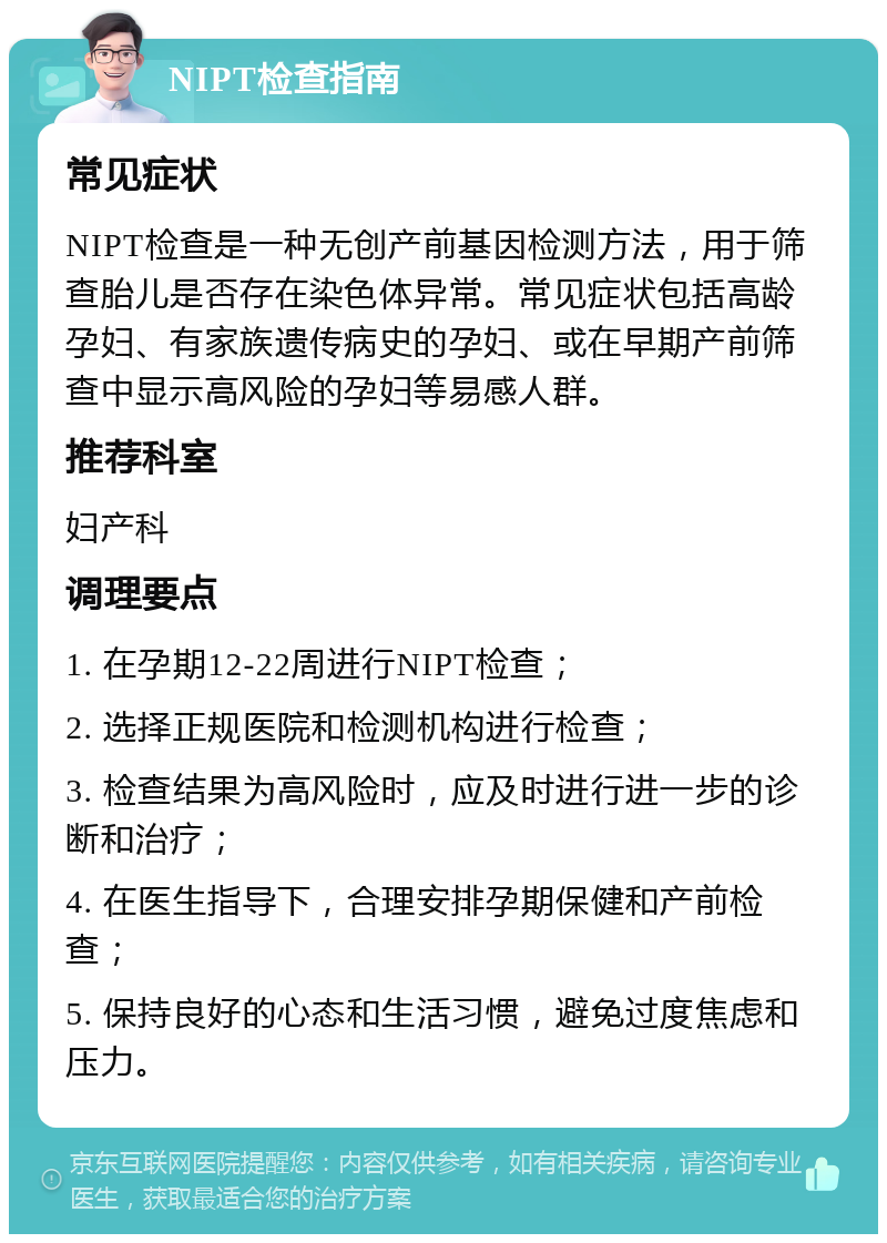 NIPT检查指南 常见症状 NIPT检查是一种无创产前基因检测方法，用于筛查胎儿是否存在染色体异常。常见症状包括高龄孕妇、有家族遗传病史的孕妇、或在早期产前筛查中显示高风险的孕妇等易感人群。 推荐科室 妇产科 调理要点 1. 在孕期12-22周进行NIPT检查； 2. 选择正规医院和检测机构进行检查； 3. 检查结果为高风险时，应及时进行进一步的诊断和治疗； 4. 在医生指导下，合理安排孕期保健和产前检查； 5. 保持良好的心态和生活习惯，避免过度焦虑和压力。