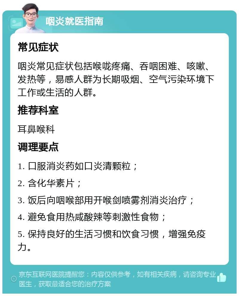 咽炎就医指南 常见症状 咽炎常见症状包括喉咙疼痛、吞咽困难、咳嗽、发热等，易感人群为长期吸烟、空气污染环境下工作或生活的人群。 推荐科室 耳鼻喉科 调理要点 1. 口服消炎药如口炎清颗粒； 2. 含化华素片； 3. 饭后向咽喉部用开喉剑喷雾剂消炎治疗； 4. 避免食用热咸酸辣等刺激性食物； 5. 保持良好的生活习惯和饮食习惯，增强免疫力。