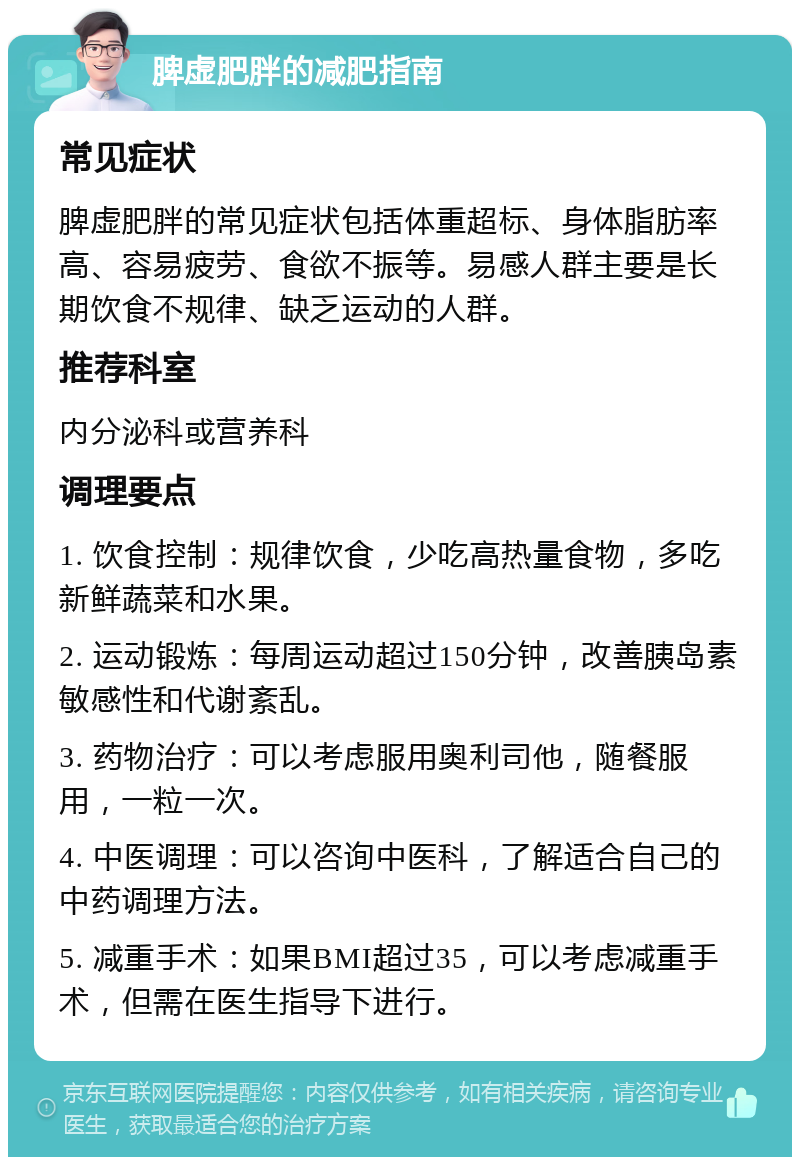 脾虚肥胖的减肥指南 常见症状 脾虚肥胖的常见症状包括体重超标、身体脂肪率高、容易疲劳、食欲不振等。易感人群主要是长期饮食不规律、缺乏运动的人群。 推荐科室 内分泌科或营养科 调理要点 1. 饮食控制：规律饮食，少吃高热量食物，多吃新鲜蔬菜和水果。 2. 运动锻炼：每周运动超过150分钟，改善胰岛素敏感性和代谢紊乱。 3. 药物治疗：可以考虑服用奥利司他，随餐服用，一粒一次。 4. 中医调理：可以咨询中医科，了解适合自己的中药调理方法。 5. 减重手术：如果BMI超过35，可以考虑减重手术，但需在医生指导下进行。