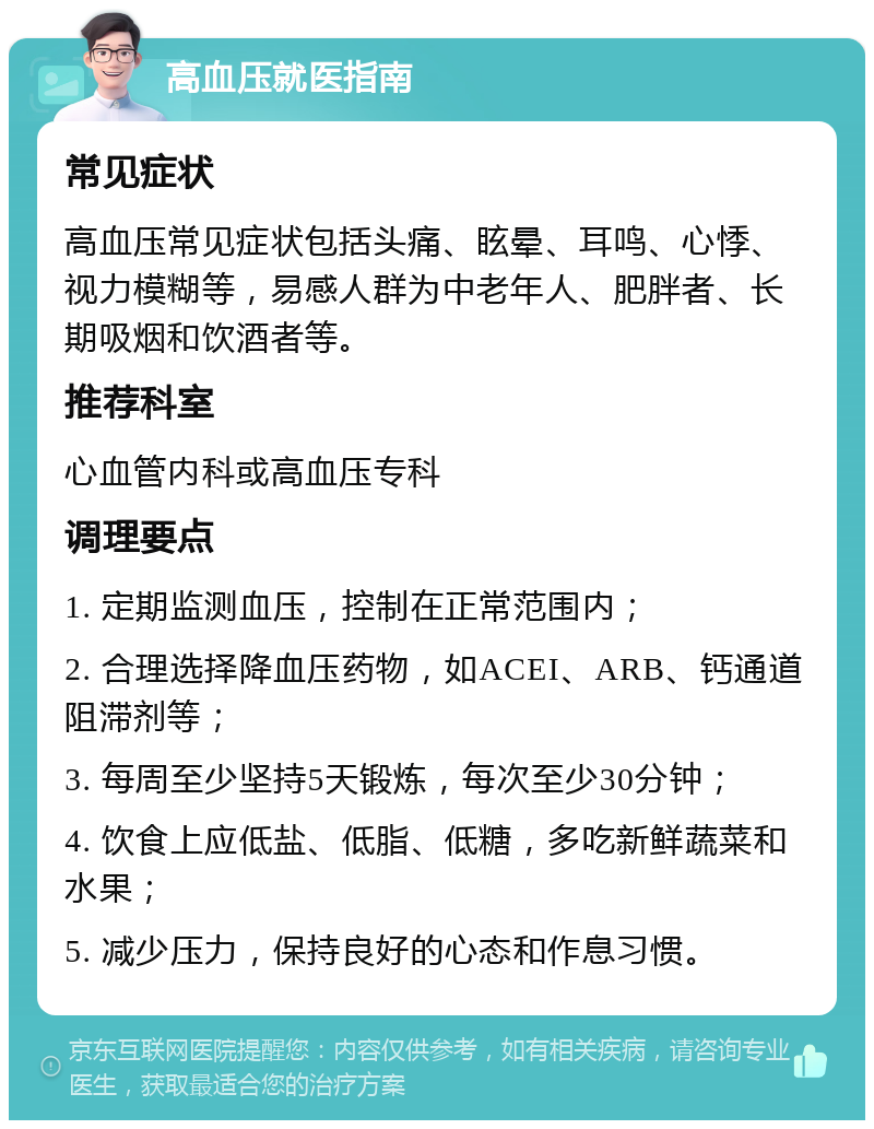 高血压就医指南 常见症状 高血压常见症状包括头痛、眩晕、耳鸣、心悸、视力模糊等，易感人群为中老年人、肥胖者、长期吸烟和饮酒者等。 推荐科室 心血管内科或高血压专科 调理要点 1. 定期监测血压，控制在正常范围内； 2. 合理选择降血压药物，如ACEI、ARB、钙通道阻滞剂等； 3. 每周至少坚持5天锻炼，每次至少30分钟； 4. 饮食上应低盐、低脂、低糖，多吃新鲜蔬菜和水果； 5. 减少压力，保持良好的心态和作息习惯。